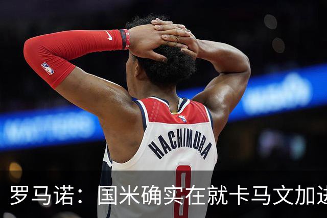 罗马诺：国米确实在就卡马文加进行接触，球员希望留在皇马竞争